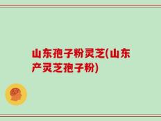 山东孢子粉灵芝(山东产灵芝孢子粉)