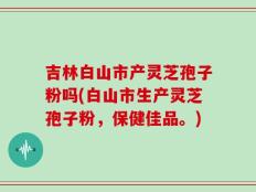 吉林白山市产灵芝孢子粉吗(白山市生产灵芝孢子粉，保健佳品。)