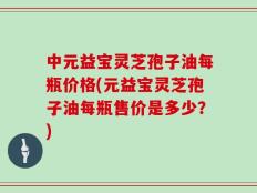 中元益宝灵芝孢子油每瓶价格(元益宝灵芝孢子油每瓶售价是多少？)