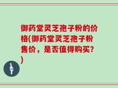 御药堂灵芝孢子粉的价格(御药堂灵芝孢子粉售价，是否值得购买？)