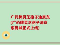 广药牌灵芝孢子油京东(广药牌灵芝孢子油京东商城正式上线)