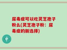 尿毒症可以吃灵芝孢子粉么(灵芝孢子粉：尿毒症的新选择)