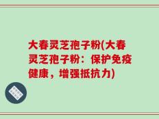 大春灵芝孢子粉(大春灵芝孢子粉：保护免疫健康，增强抵抗力)