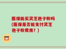 医保能买灵芝孢子粉吗(医保是否能支付灵芝孢子粉费用？)