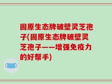 固原生态牌破壁灵芝孢子(固原生态牌破壁灵芝孢子——增强免疫力的好帮手)