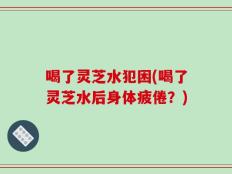 喝了灵芝水犯困(喝了灵芝水后身体疲倦？)