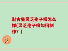 制古集灵芝孢子粉怎么样(灵芝孢子粉如何制作？)