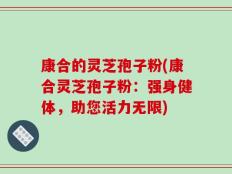 康合的灵芝孢子粉(康合灵芝孢子粉：强身健体，助您活力无限)