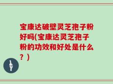 宝康达破壁灵芝孢子粉好吗(宝康达灵芝孢子粉的功效和好处是什么？)