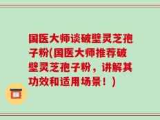 国医大师谈破壁灵芝孢子粉(国医大师推荐破壁灵芝孢子粉，讲解其功效和适用场景！)
