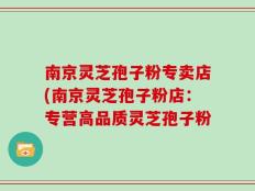 南京灵芝孢子粉专卖店(南京灵芝孢子粉店：专营高品质灵芝孢子粉