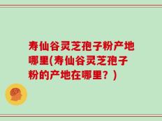 寿仙谷灵芝孢子粉产地哪里(寿仙谷灵芝孢子粉的产地在哪里？)