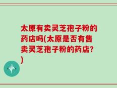 太原有卖灵芝孢子粉的药店吗(太原是否有售卖灵芝孢子粉的药店？)