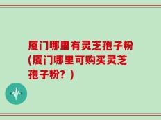 厦门哪里有灵芝孢子粉(厦门哪里可购买灵芝孢子粉？)