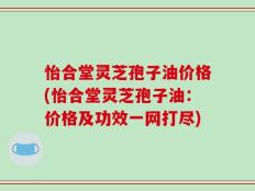 怡合堂灵芝孢子油价格(怡合堂灵芝孢子油：价格及功效一网打尽)