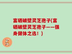 富硒破壁灵芝孢子(富硒破壁灵芝孢子——强身健体之选！)