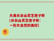大美长白山灵芝孢子粉(长白山灵芝孢子粉：一份大自然的美好)