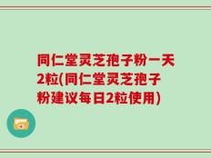同仁堂灵芝孢子粉一天2粒(同仁堂灵芝孢子粉建议每日2粒使用)