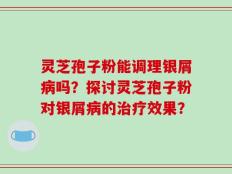 灵芝孢子粉能调理银屑病吗？探讨灵芝孢子粉对银屑病的治疗效果？