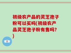 初级农产品的灵芝孢子粉可以买吗(初级农产品灵芝孢子粉有售吗？)