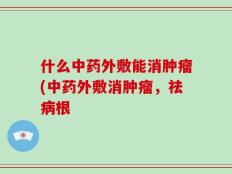 什么中药外敷能消肿瘤(中药外敷消肿瘤，祛病根