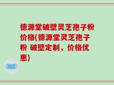 德源堂破壁灵芝孢子粉价格(德源堂灵芝孢子粉 破壁定制，价格优惠)
