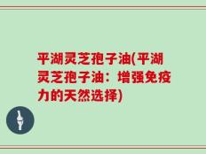 平湖灵芝孢子油(平湖灵芝孢子油：增强免疫力的天然选择)
