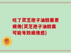 吃了灵芝孢子油胶囊更疲倦(灵芝孢子油胶囊可能导致疲倦感)