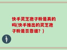 快手灵芝孢子粉是真的吗(快手推出的灵芝孢子粉是否靠谱？)