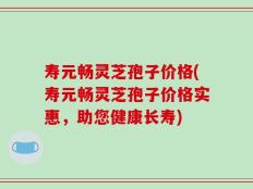 寿元畅灵芝孢子价格(寿元畅灵芝孢子价格实惠，助您健康长寿)
