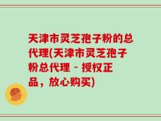 天津市灵芝孢子粉的总代理(天津市灵芝孢子粉总代理 - 授权正品，放心购买)