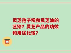 灵芝孢子粉和灵芝油的区别？灵芝产品的功效和用途比较？
