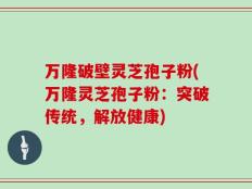 万隆破壁灵芝孢子粉(万隆灵芝孢子粉：突破传统，解放健康)