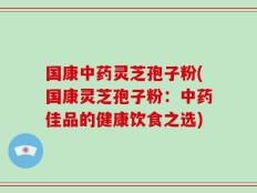 国康中药灵芝孢子粉(国康灵芝孢子粉：中药佳品的健康饮食之选)