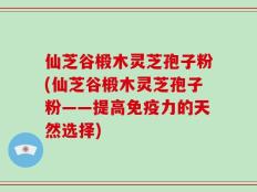 仙芝谷椴木灵芝孢子粉(仙芝谷椴木灵芝孢子粉——提高免疫力的天然选择)