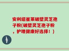 安利纽崔莱破壁灵芝孢子粉(破壁灵芝孢子粉，护理健康好选择！)