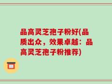 品高灵芝孢子粉好(品质出众，效果卓越：品高灵芝孢子粉推荐)