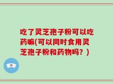 吃了灵芝孢子粉可以吃药嘛(可以同时食用灵芝孢子粉和药物吗？)