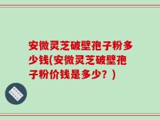 安微灵芝破壁孢子粉多少钱(安微灵芝破壁孢子粉价钱是多少？)