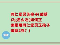 同仁堂灵芝孢子(破壁)2g怎么吃(如何正确服用同仁堂灵芝孢子破壁2克？)