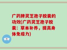 广药牌灵芝孢子胶囊的功效(广药灵芝孢子胶囊：草本补养，提高身体免疫力)