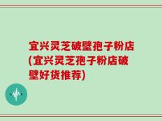 宜兴灵芝破壁孢子粉店(宜兴灵芝孢子粉店破壁好货推荐)