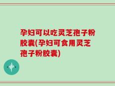 孕妇可以吃灵芝孢子粉胶囊(孕妇可食用灵芝孢子粉胶囊)
