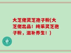 大芝佬灵芝孢子粉(大芝佬出品！纯采灵芝孢子粉，滋补养生！)