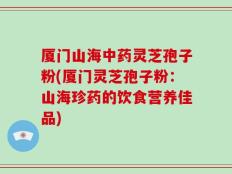 厦门山海中药灵芝孢子粉(厦门灵芝孢子粉：山海珍药的饮食营养佳品)