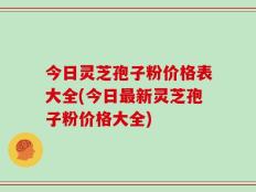 今日灵芝孢子粉价格表大全(今日最新灵芝孢子粉价格大全)