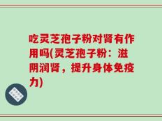 吃灵芝孢子粉对肾有作用吗(灵芝孢子粉：滋阴润肾，提升身体免疫力)