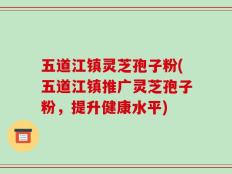 五道江镇灵芝孢子粉(五道江镇推广灵芝孢子粉，提升健康水平)