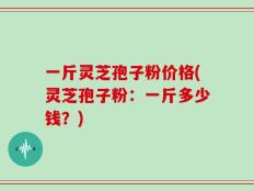 一斤灵芝孢子粉价格(灵芝孢子粉：一斤多少钱？)