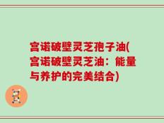 宫诺破壁灵芝孢子油(宫诺破壁灵芝油：能量与养护的完美结合)